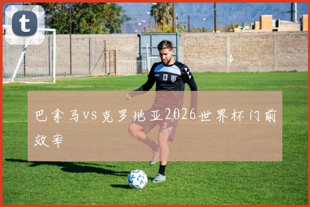 巴拿马vs克罗地亚2026世界杯门前效率