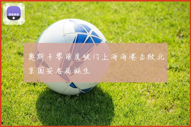 奥斯卡零角度破门上海海港击败北京国安名局诞生