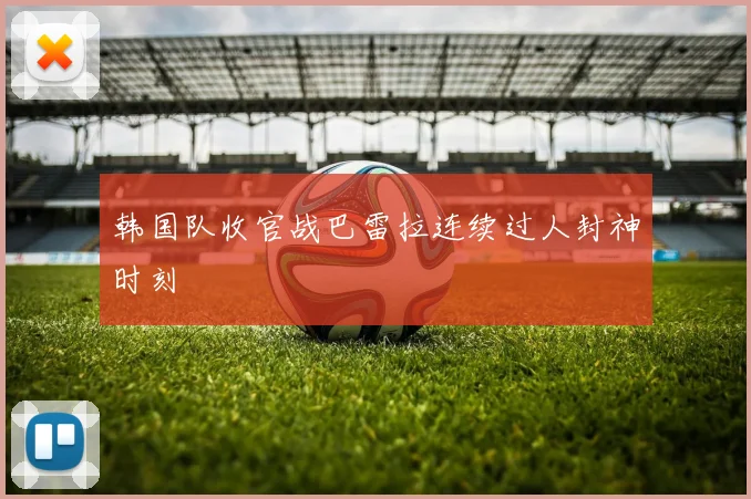 韩国队收官战巴雷拉连续过人封神时刻