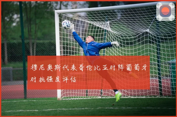 穆尼奥斯代表哥伦比亚对阵葡萄牙对抗强度评估
